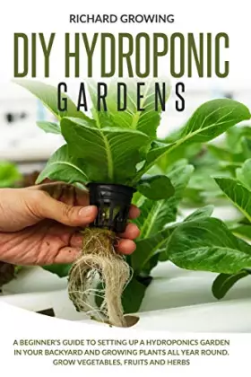 Diy Hydroponic Gardens: A Beginner's Guide to Setting up a Hydroponics Garden in Your Backyard and Growing Plants All Year Roun - Richard Growing